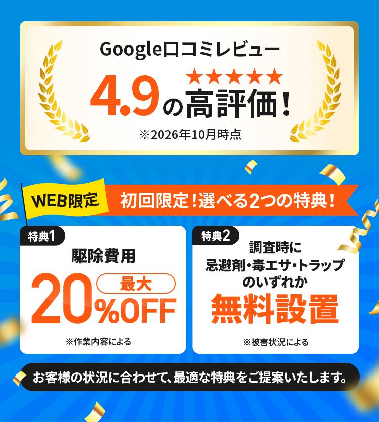 Google口コミレビュー4.9の高評価 WEB限定 初回限定！選べる2つの特典! 特典1駆除費用最大20%OFF 特典2調査時に忌避剤・毒エサ・トラップのいずれか無料設置 お客様の状況に合わせて、最適な特典をご提供いたします。