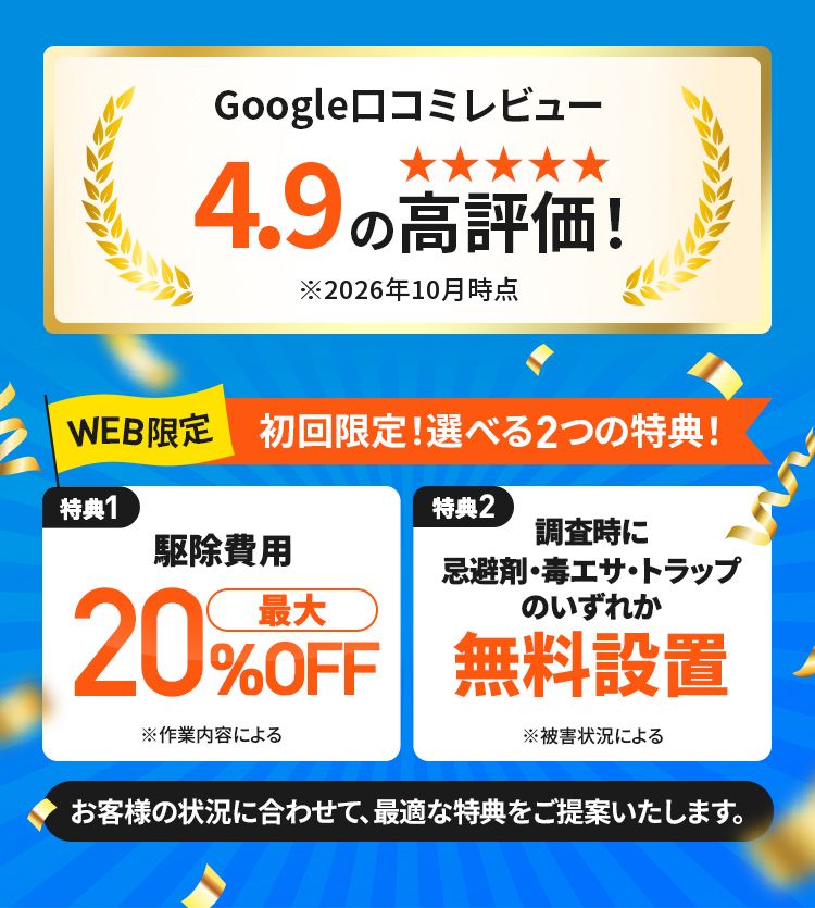 Google口コミレビュー4.9の高評価 WEB限定 初回限定!選べる2つの特典! 特典1駆除費用最大20%OFF 特典2調査時に忌避剤・毒エサ・トラップのいずれか無料設置 お客様の状況に合わせて、最適な特典をご提供いたします。